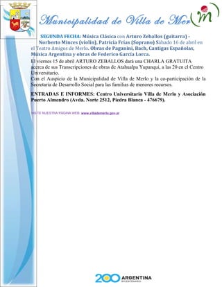 Municipalidad de Villa de Merlo
     SEGUNDA FECHA: Música Clásica con Arturo Zeballos (guitarra) -
    Norberto Minces (violín), Patricia Frías (Soprano) Sábado 16 de abril en
el Teatro Amigos de Merlo. Obras de Paganini, Bach, Cantigas Españolas,
Música Argentina y obras de Federico García Lorca.
El viernes 15 de abril ARTURO ZEBALLOS dará una CHARLA GRATUITA
acerca de sus Transcripciones de obras de Atahualpa Yupanqui, a las 20 en el Centro
Universitario.
Con el Auspicio de la Municipalidad de Villa de Merlo y la co-participación de la
Secretaría de Desarrollo Social para las familias de menores recursos.
ENTRADAS E INFORMES: Centro Universitario Villa de Merlo y Asociación
Puerto Almendro (Avda. Norte 2512, Piedra Blanca - 476679).

VISITE NUESTRA PÁGINA WEB: www.villademerlo.gov.ar
 