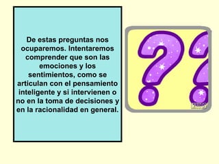 De estas preguntas nos
  ocuparemos. Intentaremos
   comprender que son las
        emociones y los
    sentimientos, como se
articulan con el pensamiento
 inteligente y si intervienen o
no en la toma de decisiones y
en la racionalidad en general.
 