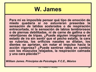W. James
  Para mí es imposible pensar qué tipo de emoción de
  miedo quedaría si no estuvieran presentes la
  sensación de latidos acelerados o de respiración
  entrecortada, ni la sensación de labios temblorosos
  o de piernas debilitadas, ni de carne de gallina o de
  retortijones de tripas. ¿Puede alguien imaginarse el
  estado de ira sin sentir que el pecho estalla, la cara
  se ruboriza, los orificios nasales se dilatan, los
  dientes se aprietan, sin notar el impulso hacia la
  acción vigorosa? ¿Puede sentirse rabia en cambio
  con los músculos relajados, la respiración calmada
  y una cara plácida?“

William James. Principios de Psicología. F.C.E., México

                         LIC .FANNY J WONG                34
 