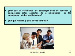 •   ¿Por qué un estudiante de psicología debe de conocer y
    comprender estos aspectos de la psicológica     de las
    emociones y de los sentimientos?

•   ¿En qué medida y para qué le será útil?




                         LIC .FANNY J WONG              10
 