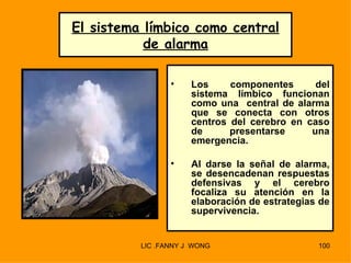 El sistema límbico como central
           de alarma

                 •    Los     componentes      del
                      sistema límbico funcionan
                      como una central de alarma
                      que se conecta con otros
                      centros del cerebro en caso
                      de      presentarse     una
                      emergencia.

                 •    Al darse la señal de alarma,
                      se desencadenan respuestas
                      defensivas y el cerebro
                      focaliza su atención en la
                      elaboración de estrategias de
                      supervivencia.


          LIC .FANNY J WONG                     100
 