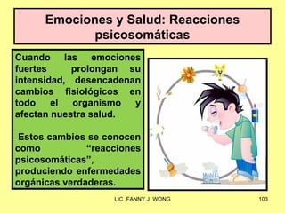 Emociones y Salud: Reacciones
             psicosomáticas
Cuando las emociones
fuertes     prolongan su
intensidad, desencadenan
cambios fisiológicos en
todo    el  organismo  y
afectan nuestra salud.

 Estos cambios se conocen
como           “reacciones
psicosomáticas”,
produciendo enfermedades
orgánicas verdaderas.
                    LIC .FANNY J WONG   103
 