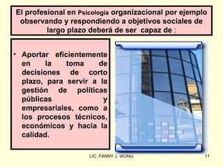 El profesional en Psicología organizacional por ejemplo
 observando y respondiendo a objetivos sociales de
         largo plazo deberá de ser capaz de :


• Aportar eficientemente
  en     la   toma    de
  decisiones de corto
  plazo, para servir a la
  gestión de políticas
  públicas              y
  empresariales, como a
  los procesos técnicos,
  económicos y hacia la
  calidad.

                     LIC .FANNY J WONG                11
 
