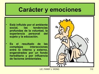 Carácter y emociones

•   Está influido por el ambiente
    social,     las    tendencias
    profundas de la voluntad, la
    experiencia personal del
    sujeto y la educación.

•   Es el resultado de las
    complejas      interacciones
    entre lo interno y externo,
    engendrados por un fondo
    hereditario y por influencia
    de factores ambientales.


                          LIC .FANNY J WONG   110
 