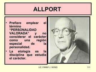 ALLPORT

• Prefiere     emplear    el
  término
  “PERSONALIDAD
  VALORADA”         y    no
  considerar el carácter
  como      una      región
  especial       de       la
  personalidad.
• La    etología    es    la
  disciplina que estudia
  el carácter.

                      LIC .FANNY J WONG   111
 