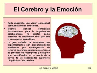 El Cerebro y la Emoción

•   Rolls desarrolla una visión conceptual
    conductista de las emociones.
•   Muchos         teóricos       consideran
    fundamentales para la organización
    cerebro-mente,      no   existen    como
    derechos de nacimiento sino que son
    creadas por el aprendizaje.
•   La gran variedad de emociones que
    experimentamos son presumiblemente
    moldeadas      por    contingencias   de
    refuerzo operando simplemente a través
    de procesos de recompensa y castigo y
    son decodificados en la conciencia a
    través de las capacidades superiores
    “lingüísticas” del cerebro.


                                 LIC .FANNY J WONG   112
 