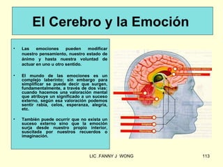 El Cerebro y la Emoción
•   Las    emociones     pueden   modificar
    nuestro pensamiento, nuestro estado de
    ánimo y hasta nuestra voluntad de
    actuar en uno u otro sentido.

•   El mundo de las emociones es un
    complejo laberinto; sin embargo para
    simplificar se puede decir que surgen,
    fundamentalmente, a través de dos vías:
    cuando hacemos una valoración mental
    que atribuye un significado a un suceso
    externo, según esa valoración podemos
    sentir rabia, celos, esperanza, alegría,
    etc.

•   También puede ocurrir que no exista un
    suceso externo sino que la emoción
    surja desde nuestro propio interior,
    suscitada por nuestros recuerdos o
    imaginación.



                                   LIC .FANNY J WONG   113
 