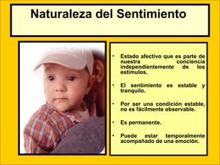 Naturaleza del Sentimiento


                  •   Estado afectivo que es parte de
                      nuestra             conciencia
                      independientemente     de   los
                      estímulos.

                  •   El sentimiento es estable y
                      tranquilo.

                  •   Por ser una condición estable,
                      no es fácilmente observable.

                  •   Es permanente.

                  •   Puede estar temporalmente
                      acompañado de una emoción.

         LIC .FANNY J WONG                         114
 