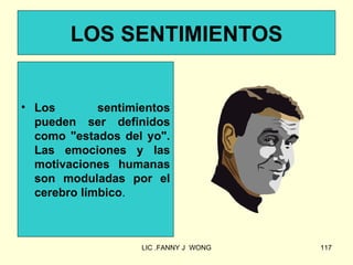 LOS SENTIMIENTOS


• Los        sentimientos
  pueden ser definidos
  como "estados del yo".
  Las emociones y las
  motivaciones humanas
  son moduladas por el
  cerebro límbico.



                    LIC .FANNY J WONG   117
 