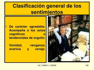 Clasificación general de los
            sentimientos

• De carácter agradable:
  Acompaña a los actos
  cognitivos             o
  tendenciales de orgullo:

  Vanidad,      venganza,
  avaricia    y    coraje.




                     LIC .FANNY J WONG   128
 