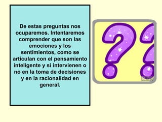 De estas preguntas nos
 ocuparemos. Intentaremos
  comprender que son las
       emociones y los
    sentimientos, como se
articulan con el pensamiento
inteligente y si intervienen o
no en la toma de decisiones
    y en la racionalidad en
            general.
 
