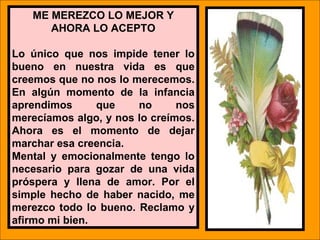 ME MEREZCO LO MEJOR Y
       AHORA LO ACEPTO

Lo único que nos impide tener lo
bueno en nuestra vida es que
creemos que no nos lo merecemos.
En algún momento de la infancia
aprendimos      que      no         nos
merecíamos algo, y nos lo creímos.
Ahora es el momento de dejar
marchar esa creencia.
Mental y emocionalmente tengo lo
necesario para gozar de una vida
próspera y llena de amor. Por el
simple hecho de haber nacido, me
merezco todo lo bueno. Reclamo y
afirmo mi bien.       LIC .FANNY J WONG   142
 