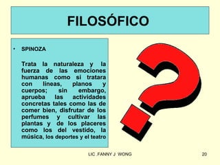 FILOSÓFICO
•   SPINOZA

    Trata la naturaleza y la
    fuerza de las emociones
    humanas como si tratara
    con    líneas,    planos       y
    cuerpos;      sin   embargo,
    aprueba     las   actividades
    concretas tales como las de
    comer bien, disfrutar de los
    perfumes y cultivar las
    plantas y de los placeres
    como los del vestido, la
    música, los deportes y el teatro

                             LIC .FANNY J WONG   20
 