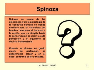 Spinoza
•   Spinoza se ocupa de las
    emociones y de la psicología de
    la conducta humana en donde
    sostiene que la naturaleza del
    hombre determina el impulso a
    la acción, que va dirigida hacia
    la conservación es decir la auto
    perfección y el equilibrio es
    decir la homeostasis.

•   Cuando se alcanza un grado
    mayor   de     perfección,    se
    experimenta placer y en el
    caso contrario dolor y tristeza.


                             LIC .FANNY J WONG   21
 