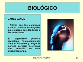 BIOLÓGICO
•   JAMES-LANGE

      Afirma que los estímulos
    causan cambios fisiológicos
    en el cuerpo que dan lugar a
    las emociones.

    El    organismo     primero
    reacciona fisiológicamente
    ante el estímulo y luego la
    corteza cerebral determina
    que    emoción    se   esta
    experimentando.

                          LIC .FANNY J WONG   24
 
