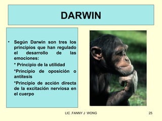 DARWIN

•   Según Darwin son tres los
    principios que han regulado
    el    desarrollo      de   las
    emociones:
    * Principio de la utilidad
    *Principio de oposición o
    antítesis
    *Principio de acción directa
    de la excitación nerviosa en
    el cuerpo



                            LIC .FANNY J WONG   25
 