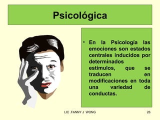 Psicológica

            • En la Psicología las
              emociones son estados
              centrales inducidos por
              determinados
              estímulos,    que    se
              traducen             en
              modificaciones en toda
              una     variedad     de
              conductas.


  LIC .FANNY J WONG                26
 