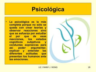 Psicológica
•   La psicológica es la más
    completa porque no sólo se
    queda con crear teorías y
    observar reacciones sino
    que se esfuerza por estudiar
    el   por    que    de   esas
    reacciones,    los   estados
    cognitivos    subjetivos   y
    conductas expresivas para
    así    poder     argumentar,
    explicar y entender las
    diferentes actitudes que
    presentan los humanos ante
    las emociones.

                          LIC .FANNY J WONG   29
 