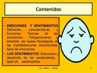 Contenidos


• EMOCIONES Y SENTIMIENTOS
  Definición,    características    y
  funciones,    Teorías      de   las
  emociones.     Temperamento       y
  emoción, las bases fisiológicas de
  las manifestaciones emocionales,
  tipos de emociones.
• LOS SENTIMIENTOS: Estructura y
  desarrollo de los sentimientos,
  tipos de sentimientos
                        LIC .FANNY J WONG   3
 