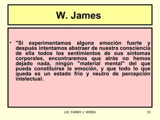 W. James

• "Si experimentamos alguna emoción fuerte y
  después intentamos abstraer de nuestra consciencia
  de ella todos los sentimientos de sus síntomas
  corporales, encontraremos que atrás no hemos
  dejado nada, ningún "material mental" del que
  pueda constituirse la emoción, y que todo lo que
  queda es un estado frío y neutro de percepción
  intelectual.




                    LIC .FANNY J WONG             33
 