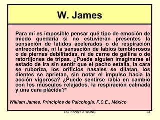 W. James
  Para mí es imposible pensar qué tipo de emoción de
  miedo quedaría si no estuvieran presentes la
  sensación de latidos acelerados o de respiración
  entrecortada, ni la sensación de labios temblorosos
  o de piernas debilitadas, ni de carne de gallina o de
  retortijones de tripas. ¿Puede alguien imaginarse el
  estado de ira sin sentir que el pecho estalla, la cara
  se ruboriza, los orificios nasales se dilatan, los
  dientes se aprietan, sin notar el impulso hacia la
  acción vigorosa? ¿Puede sentirse rabia en cambio
  con los músculos relajados, la respiración calmada
  y una cara plácida?“

William James. Principios de Psicología. F.C.E., México

                         LIC .FANNY J WONG                34
 