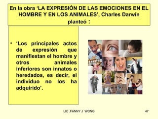 En la obra ‘LA EXPRESIÓN DE LAS EMOCIONES EN EL
   HOMBRE Y EN LOS ANIMALES’, Charles Darwin
                     planteó :



• ‘Los principales actos
  de     expresión     que
  manifiestan el hombre y
  otros           animales
  inferiores son innatos o
  heredados, es decir, el
  individuo no los ha
  adquirido’.



                    LIC .FANNY J WONG        47
 