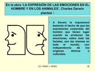 En la obra ‘LA EXPRESIÓN DE LAS EMOCIONES EN EL
   HOMBRE Y EN LOS ANIMALES’, Charles Darwin
                     planteó :

                            •   A Darwin le impresionó
                                bastante el hecho de que las
                                expresiones corporales del
                                hombre que tienen lugar
                                cuando se producen las
                                emociones, sobre todo las
                                faciales, son las mismas en
                                todo     el   mundo,    con
                                independencia       de   los
                                orígenes       étnicos     o
                                culturales.



                  LIC .FANNY J WONG                       48
 