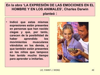 En la obra ‘LA EXPRESIÓN DE LAS EMOCIONES EN EL
   HOMBRE Y EN LOS ANIMALES’, Charles Darwin
                     planteó :

•   Indicó que estas mismas
    expresiones están presentes
    en personas que han nacido
    ciegas y que, por tanto,
    carecen de la posibilidad de
    haber     aprendido        los
    movimientos      musculares
    viéndolos en los demás, y
    que también están presentes
    en los niños que tampoco
    han tenido mucho tiempo
    para aprender a imitarlas.


                           LIC .FANNY J WONG   49
 