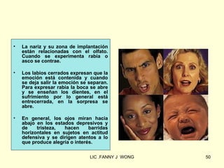 •   La nariz y su zona de implantación
    están relacionadas con el olfato.
    Cuando se experimenta rabia o
    asco se contrae.

•   Los labios cerrados expresan que la
    emoción está contenida y cuando
    se deja salir la emoción se separan.
    Para expresar rabia la boca se abre
    y se enseñan los dientes, en el
    sufrimiento por lo general está
    entrecerrada, en la sorpresa se
    abre.

•   En general, los ojos miran hacia
    abajo en los estados depresivos y
    de    tristeza,  hacen      barridas
    horizontales en sujetos en actitud
    defensiva y se dirigen atentos a lo
    que produce alegría o interés.

                                LIC .FANNY J WONG   50
 