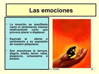 Las emociones

•   La emoción se manifiesta
    como el sentimiento intenso
    relativamente   corto    que
    provoca placer o displacer.

•   Equivale al       afecto o
    sentimiento y es expresión
    de nuestro psiquismo.

•   Son emociones la ternura,
    alegría, miedo, terror, rabia,
    desprecio, entusiasmo o
    éxtasis.


                           LIC .FANNY J WONG   56
 
