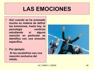 LAS EMOCIONES
•   Aún cuando se ha avanzado
    mucho en materia de definir
    las emociones, hasta hoy, la
    psicología         continúa
    estudiando     si    alguna
    reacción en particular se
    identifica con una emoción
    específica.

•   Por ejemplo:
     Si los escalofríos son una
    reacción exclusiva del
    miedo.

                           LIC .FANNY J WONG   66
 