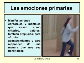 Las emociones primarias

• Manifestaciones
  corporales y mentales
  que      sirven    como
  criterios,       valores,
  también prejuicios, para
  afrontar
  acontecimientos y para
  responder      de    una
  manera que nos sea
  beneficiosa.

                     LIC .FANNY J WONG   71
 
