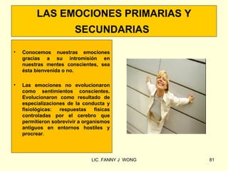 LAS EMOCIONES PRIMARIAS Y
                          SECUNDARIAS

•   Conocemos nuestras emociones
    gracias a su intromisión en
    nuestras mentes conscientes, sea
    ésta bienvenida o no.

•   Las emociones no evolucionaron
    como sentimientos conscientes.
    Evolucionaron como resultado de
    especializaciones de la conducta y
    fisiológicas:  respuestas     físicas
    controladas por el cerebro que
    permitieron sobrevivir a organismos
    antiguos en entornos hostiles y
    procrear.




                                 LIC .FANNY J WONG   81
 