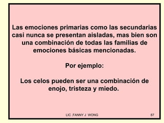 Las emociones primarias como las secundarias
casi nunca se presentan aisladas, mas bien son
   una combinación de todas las familias de
       emociones básicas mencionadas.

                Por ejemplo:

  Los celos pueden ser una combinación de
           enojo, tristeza y miedo.


                 LIC .FANNY J WONG          87
 