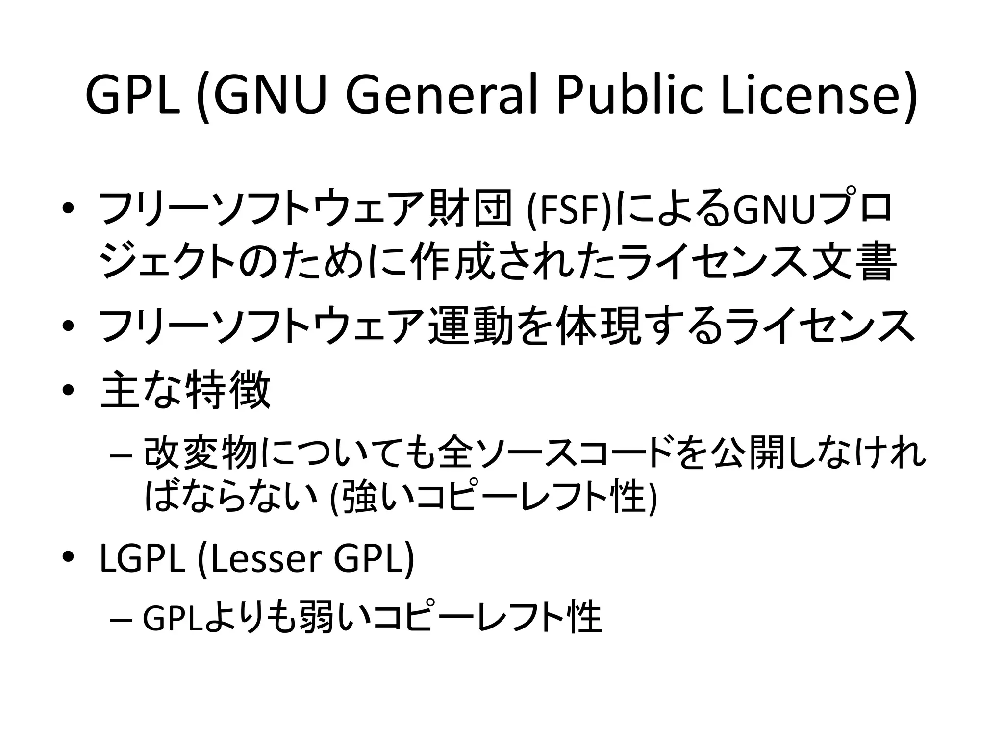 GPL (GNU General Public License)
• フリーソフトウェア財団 (FSF)によるGNUプロ
  ジェクトのために作成されたライセンス文書
• フリーソフトウェア運動を体現するライセンス
• 主な特徴
  – 改変物についても全ソースコードを公開しなけれ
    ばならない (強いコピーレフト性)
• LGPL (Lesser GPL)
  – GPLよりも弱いコピーレフト性
 