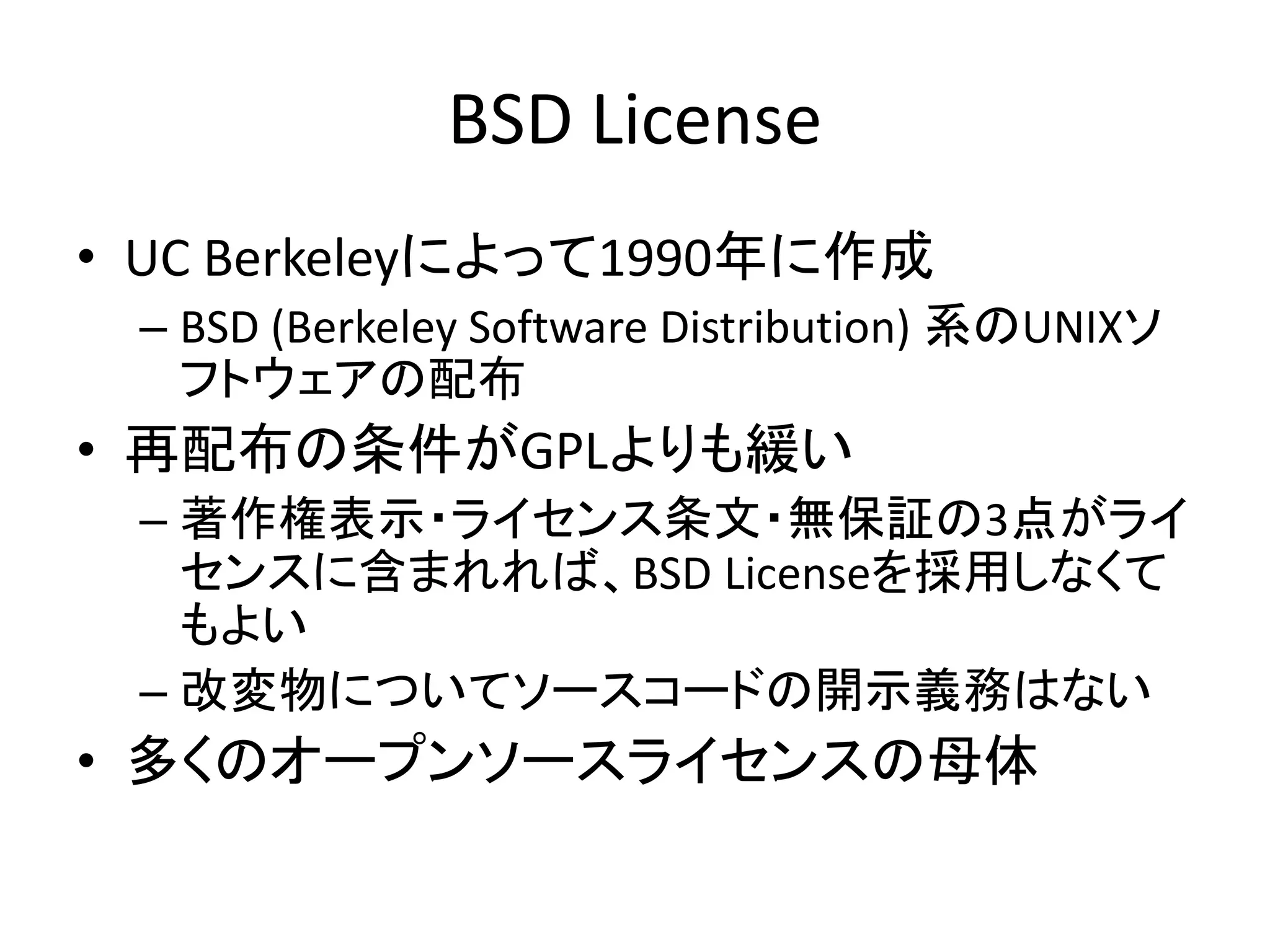 BSD License
• UC Berkeleyによって1990年に作成
 – BSD (Berkeley Software Distribution) 系のUNIXソ
   フトウェアの配布
• 再配布の条件がGPLよりも緩い
 – 著作権表示・ライセンス条文・無保証の3点がライ
   センスに含まれれば、BSD Licenseを採用しなくて
   もよい
 – 改変物についてソースコードの開示義務はない
• 多くのオープンソースライセンスの母体
 
