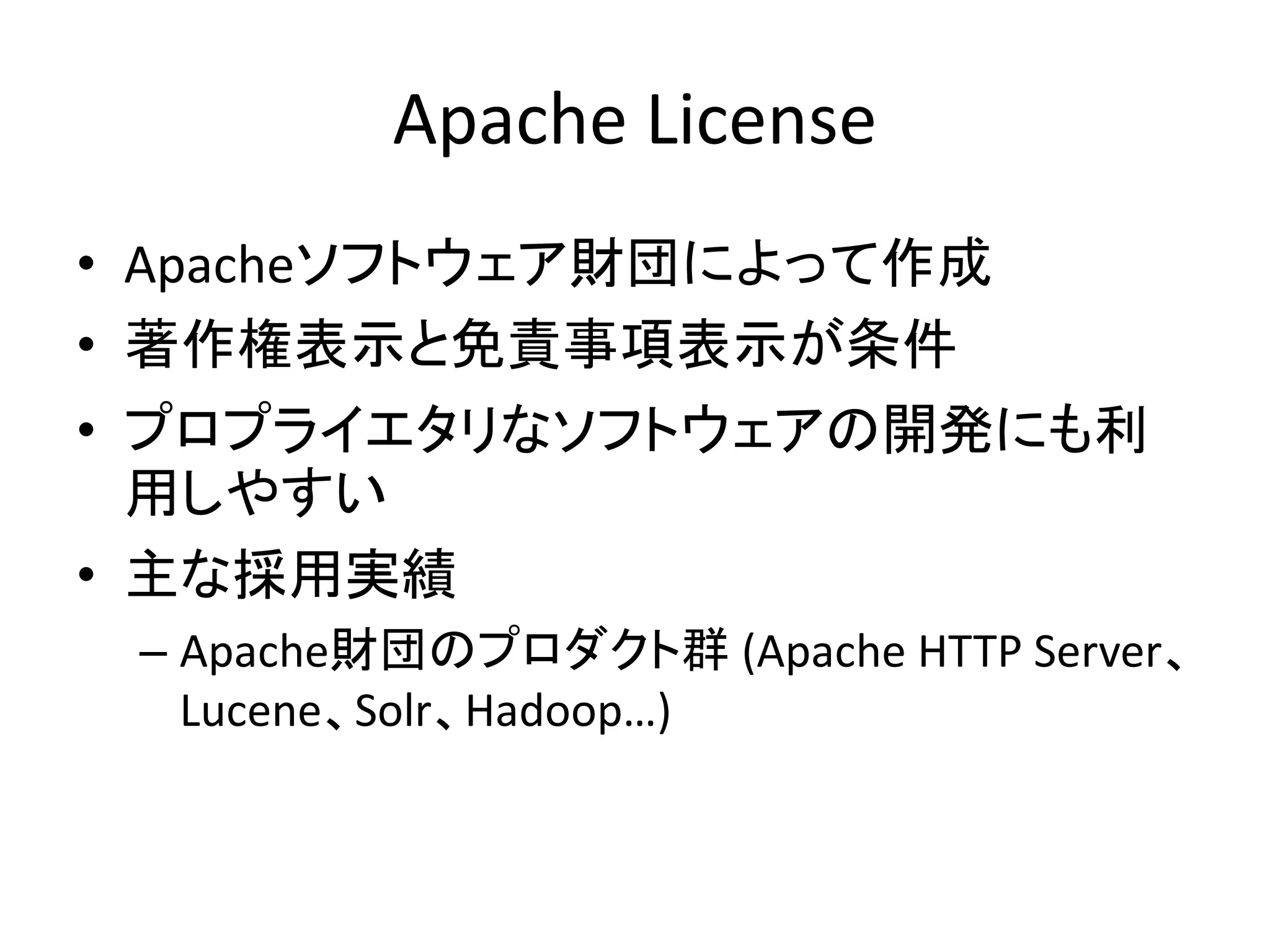 Apache License
• Apacheソフトウェア財団によって作成
• 著作権表示と免責事項表示が条件
• プロプライエタリなソフトウェアの開発にも利
  用しやすい
• 主な採用実績
 – Apache財団のプロダクト群 (Apache HTTP Server、
   Lucene、Solr、Hadoop…)
 
