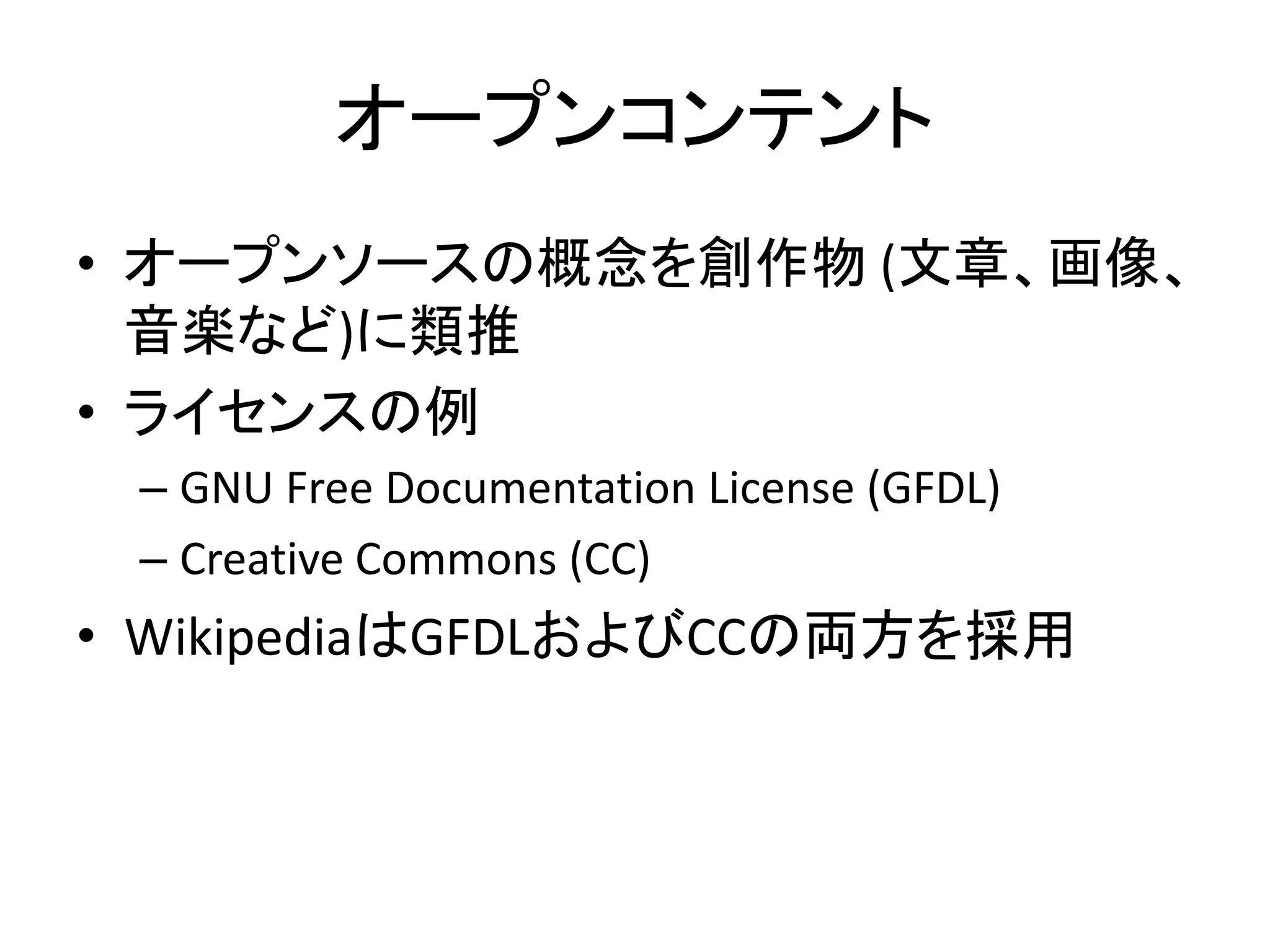 オープンコンテント
• オープンソースの概念を創作物 (文章、画像、
  音楽など)に類推
• ライセンスの例
 – GNU Free Documentation License (GFDL)
 – Creative Commons (CC)
• WikipediaはGFDLおよびCCの両方を採用
 