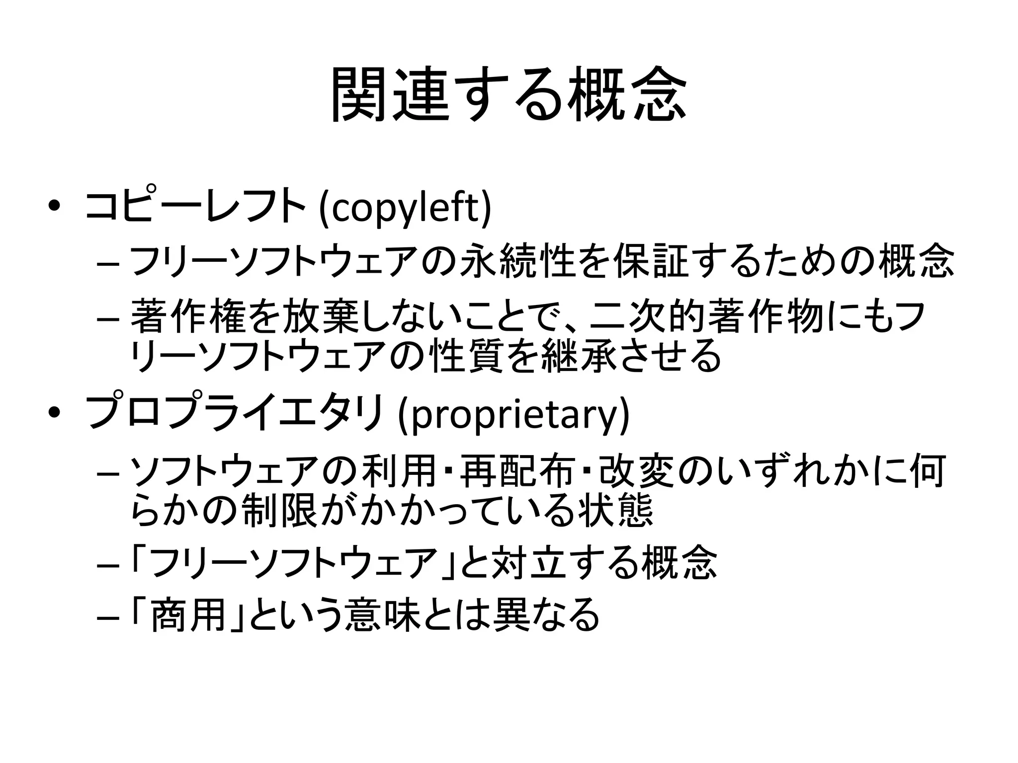 関連する概念
• コピーレフト (copyleft)
  – フリーソフトウェアの永続性を保証するための概念
  – 著作権を放棄しないことで、二次的著作物にもフ
    リーソフトウェアの性質を継承させる
• プロプライエタリ (proprietary)
  – ソフトウェアの利用・再配布・改変のいずれかに何
    らかの制限がかかっている状態
  – 「フリーソフトウェア」と対立する概念
  – 「商用」という意味とは異なる
 