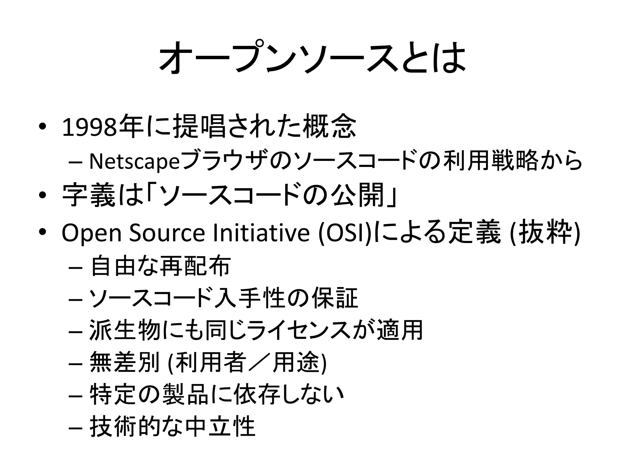 オープンソースとは
• 1998年に提唱された概念
  – Netscapeブラウザのソースコードの利用戦略から
• 字義は「ソースコードの公開」
• Open Source Initiative (OSI)による定義 (抜粋)
  – 自由な再配布
  – ソースコード入手性の保証
  – 派生物にも同じライセンスが適用
  – 無差別 (利用者／用途)
  – 特定の製品に依存しない
  – 技術的な中立性
 
