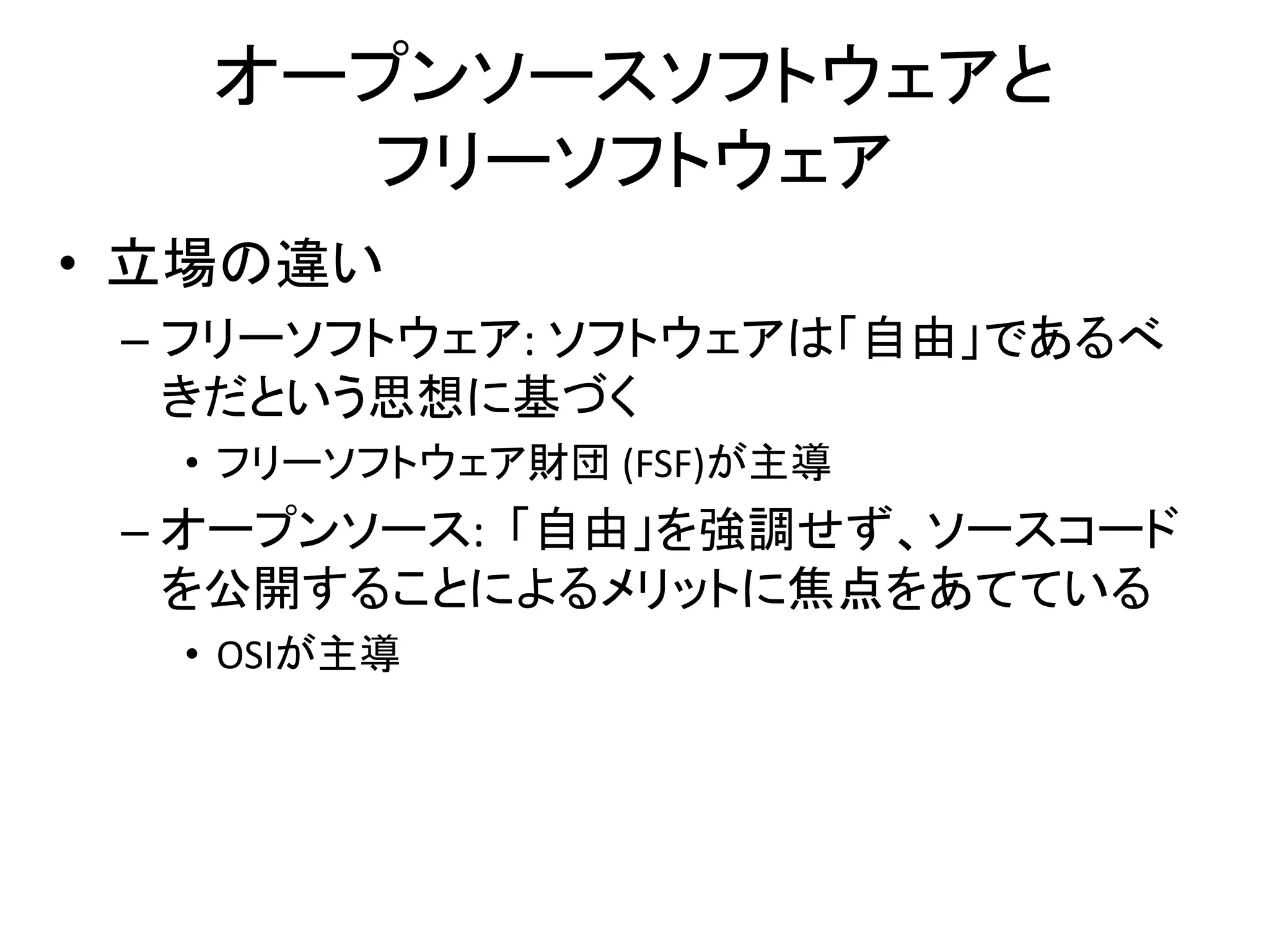 オープンソースソフトウェアと
     フリーソフトウェア
• 立場の違い
 – フリーソフトウェア: ソフトウェアは「自由」であるべ
   きだという思想に基づく
  • フリーソフトウェア財団 (FSF)が主導
 – オープンソース: 「自由」を強調せず、ソースコード
   を公開することによるメリットに焦点をあてている
  • OSIが主導
 