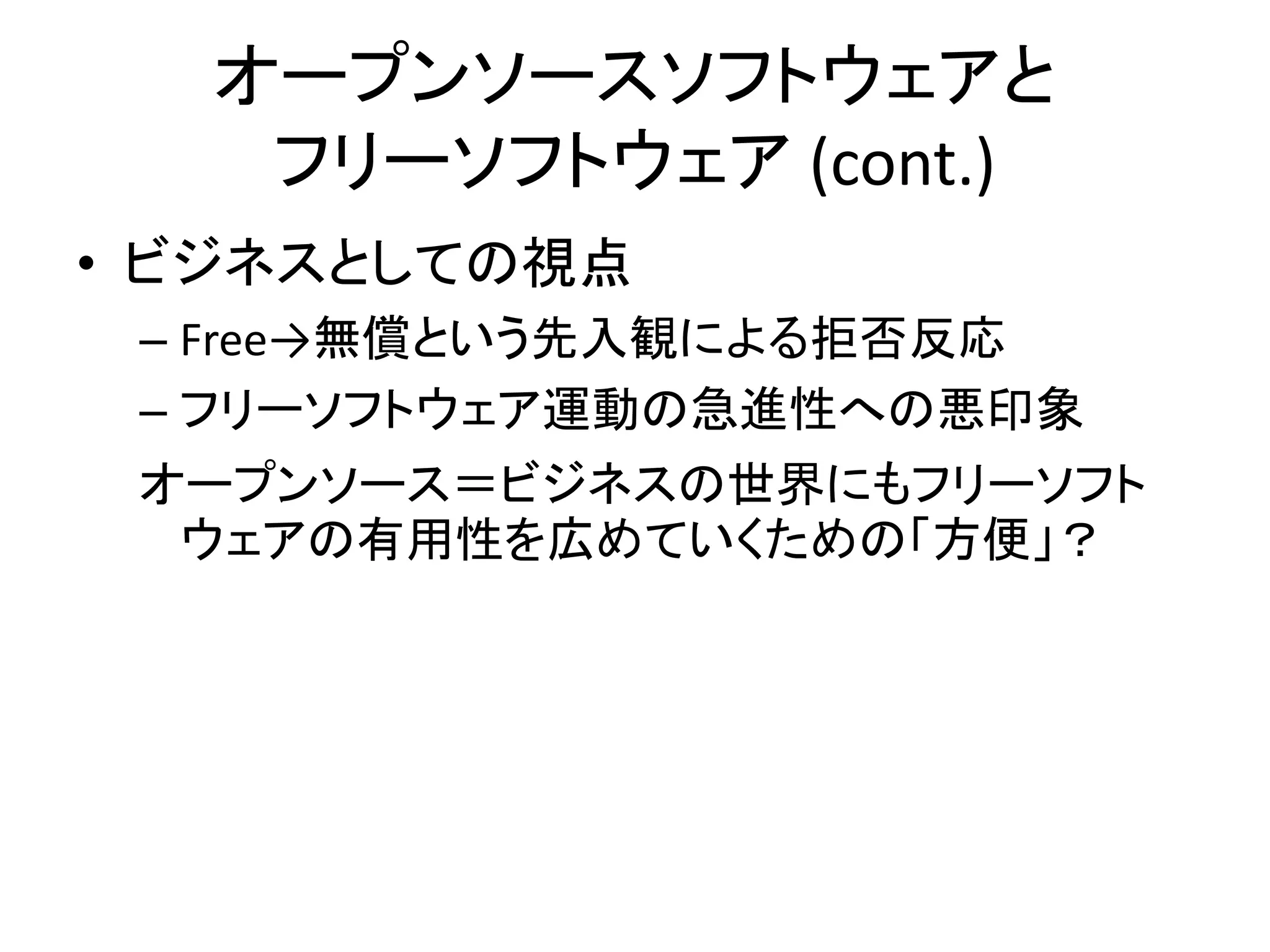 オープンソースソフトウェアと
   フリーソフトウェア (cont.)
• ビジネスとしての視点
 – Free→無償という先入観による拒否反応
 – フリーソフトウェア運動の急進性への悪印象
 オープンソース＝ビジネスの世界にもフリーソフト
  ウェアの有用性を広めていくための「方便」？
 