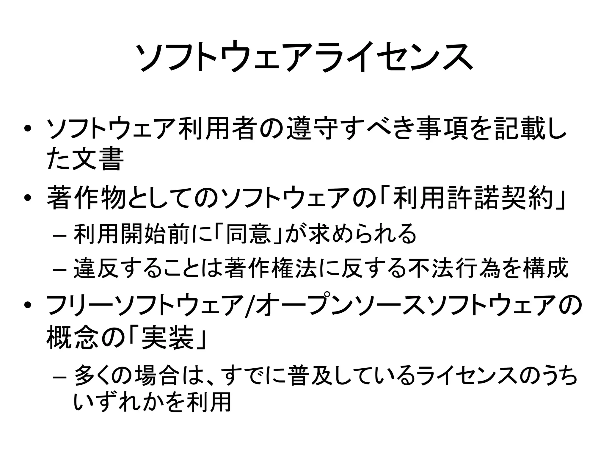 ソフトウェアライセンス
• ソフトウェア利用者の遵守すべき事項を記載し
  た文書
• 著作物としてのソフトウェアの「利用許諾契約」
 – 利用開始前に「同意」が求められる
 – 違反することは著作権法に反する不法行為を構成
• フリーソフトウェア/オープンソースソフトウェアの
  概念の「実装」
 – 多くの場合は、すでに普及しているライセンスのうち
   いずれかを利用
 