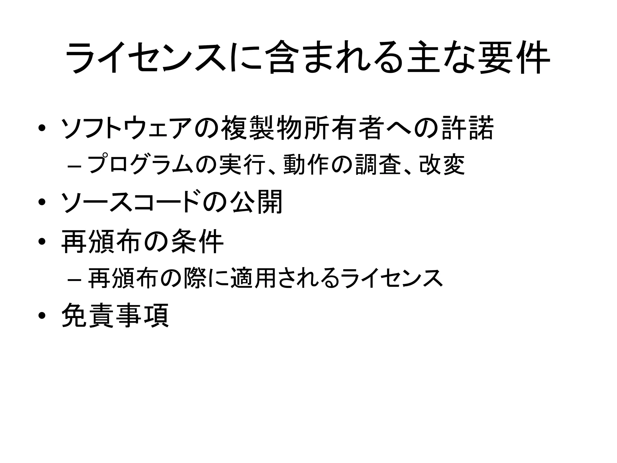 ライセンスに含まれる主な要件
• ソフトウェアの複製物所有者への許諾
 – プログラムの実行、動作の調査、改変
• ソースコードの公開
• 再頒布の条件
 – 再頒布の際に適用されるライセンス
• 免責事項
 