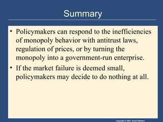 Summary Policymakers can respond to the inefficiencies of monopoly behavior with antitrust laws, regulation of prices, or by turning the monopoly into a government-run enterprise.  If the market failure is deemed small, policymakers may decide to do nothing at all. 