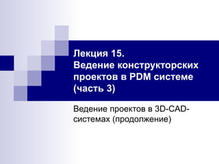 Лекция 15.  Ведение конструкторских проектов в PDM системе (часть 3) Ведение проектов в 3D-CAD-системах (продолжение) 