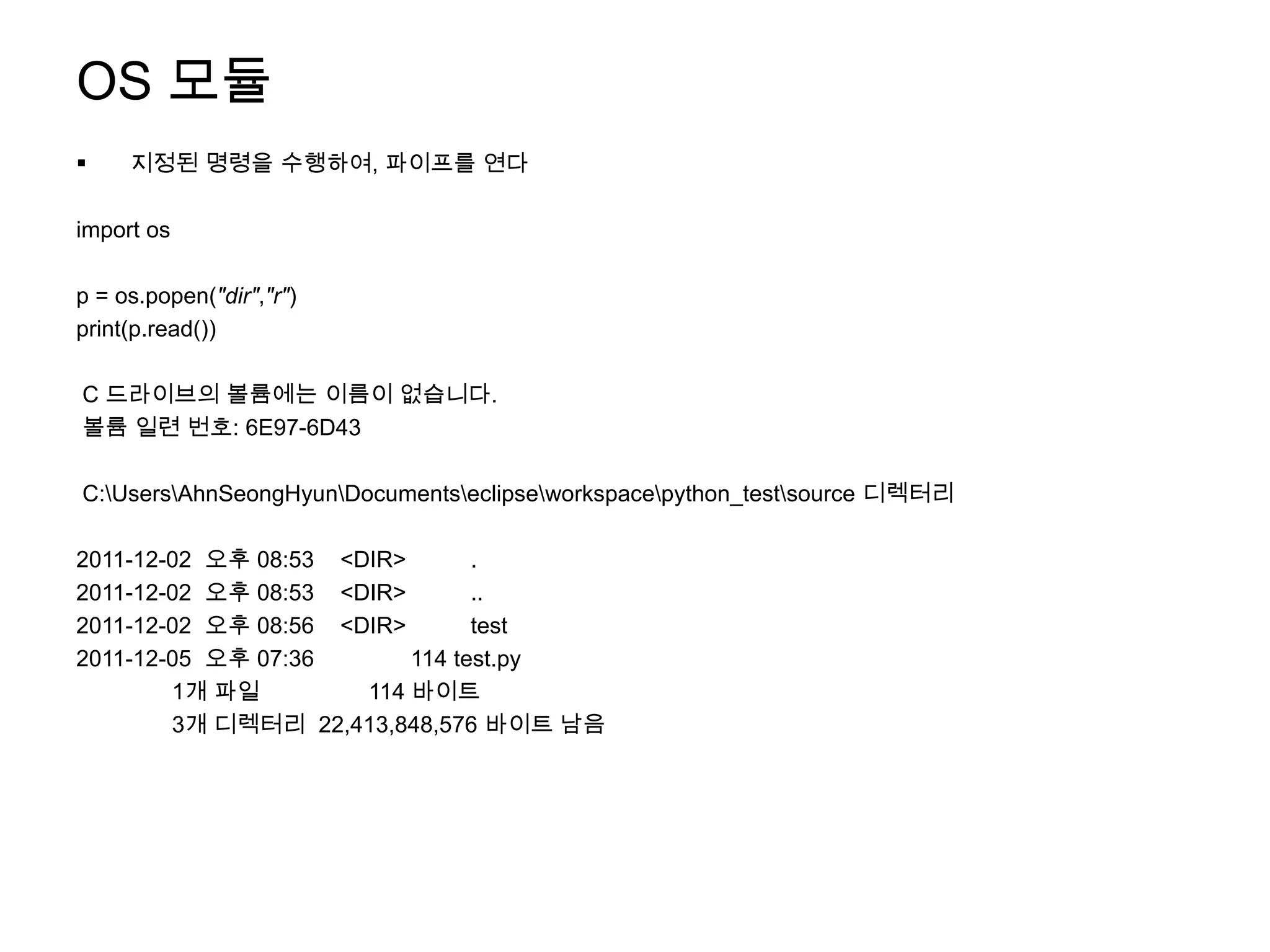 OS 모듈
    지정된 명령을 수행하여, 파이프를 연다

import os

p = os.popen("dir","r")
print(p.read())

C 드라이브의 볼륨에는 이름이 없습니다.
볼륨 일련 번호: 6E97-6D43

C:UsersAhnSeongHyunDocumentseclipseworkspacepython_testsource 디렉터리

2011-12-02 오후 08:53 <DIR>       .
2011-12-02 오후 08:53 <DIR>       ..
2011-12-02 오후 08:56 <DIR>       test
2011-12-05 오후 07:36       114 test.py
        1개 파일         114 바이트
        3개 디렉터리 22,413,848,576 바이트 남음
 