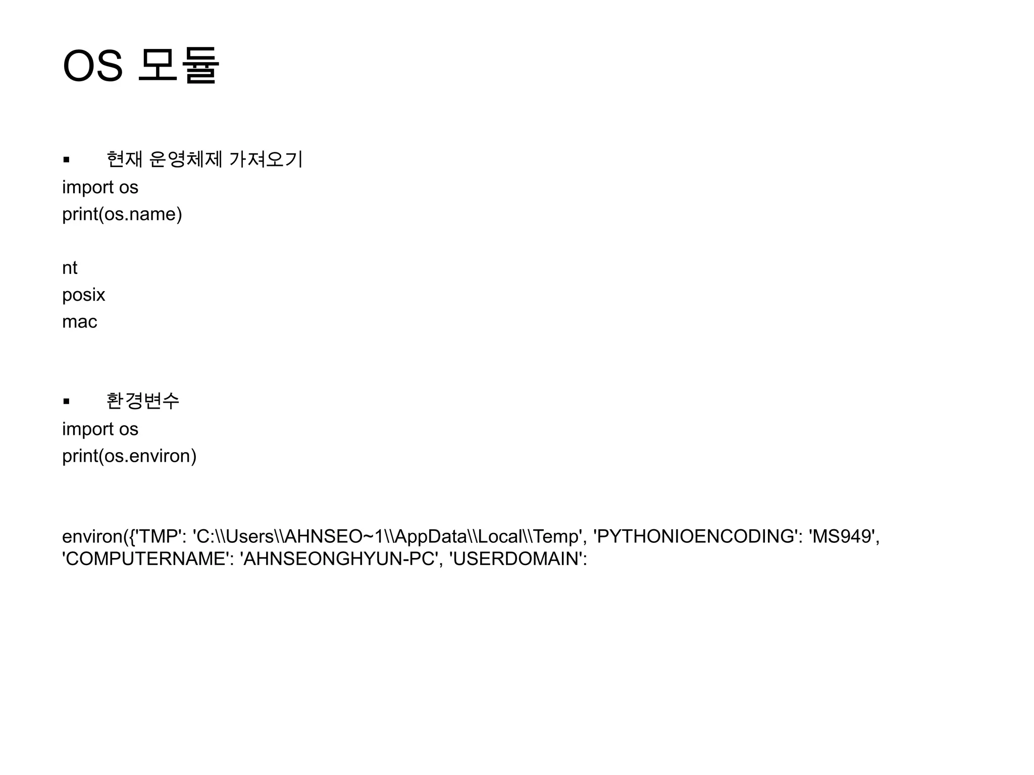 OS 모듈
     현재 운영체제 가져오기
import os
print(os.name)

nt
posix
mac



     환경변수
import os
print(os.environ)



environ({'TMP': 'C:UsersAHNSEO~1AppDataLocalTemp', 'PYTHONIOENCODING': 'MS949',
'COMPUTERNAME': 'AHNSEONGHYUN-PC', 'USERDOMAIN':
 