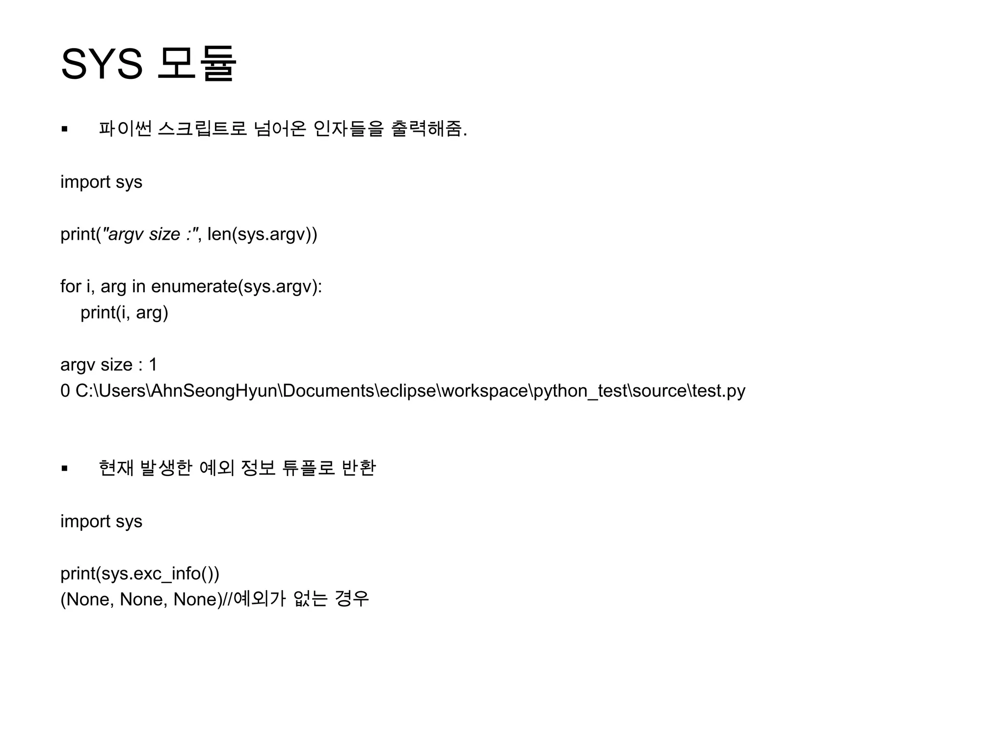 SYS 모듈
    파이썬 스크립트로 넘어온 인자들을 출력해줌.

import sys

print("argv size :", len(sys.argv))

for i, arg in enumerate(sys.argv):
   print(i, arg)

argv size : 1
0 C:UsersAhnSeongHyunDocumentseclipseworkspacepython_testsourcetest.py



    현재 발생한 예외 정보 튜플로 반환

import sys

print(sys.exc_info())
(None, None, None)//예외가 없는 경우
 