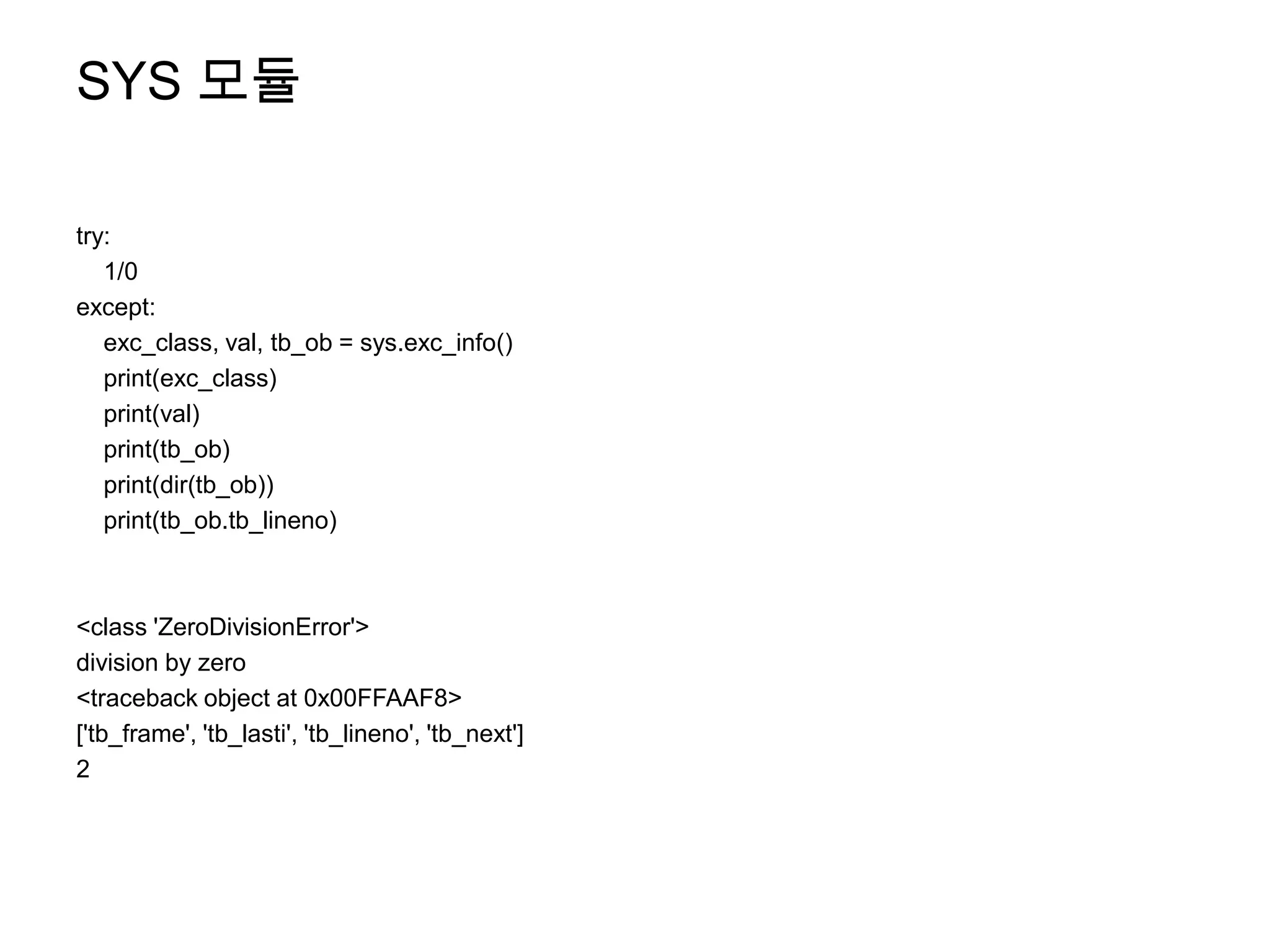 SYS 모듈

try:
   1/0
except:
   exc_class, val, tb_ob = sys.exc_info()
   print(exc_class)
   print(val)
   print(tb_ob)
   print(dir(tb_ob))
   print(tb_ob.tb_lineno)



<class 'ZeroDivisionError'>
division by zero
<traceback object at 0x00FFAAF8>
['tb_frame', 'tb_lasti', 'tb_lineno', 'tb_next']
2
 